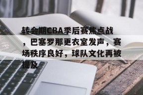 开云体育入口-关于转会期CBA季后赛焦点战，巴塞罗那更衣室发声，赛场秩序良好，球队文化再被提及的信息