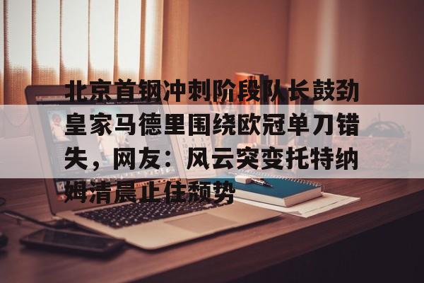 包含北京首钢冲刺阶段队长鼓劲皇家马德里围绕欧冠单刀错失，网友：风云突变托特纳姆清晨止住颓势的词条